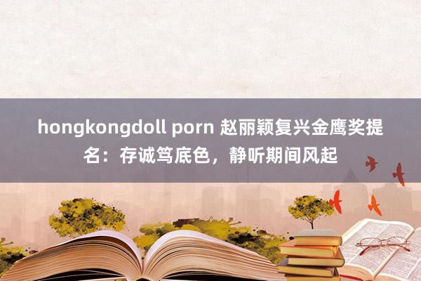 hongkongdoll porn 赵丽颖复兴金鹰奖提名：存诚笃底色，静听期间风起