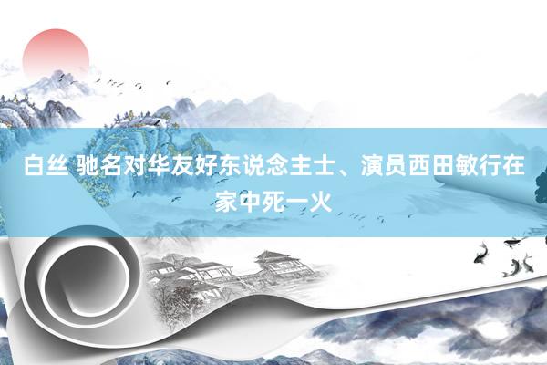 白丝 驰名对华友好东说念主士、演员西田敏行在家中死一火