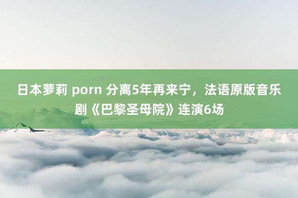 日本萝莉 porn 分离5年再来宁，法语原版音乐剧《巴黎圣母院》连演6场