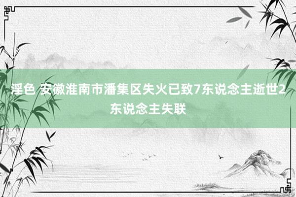 淫色 安徽淮南市潘集区失火已致7东说念主逝世2东说念主失联