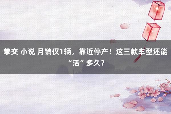 拳交 小说 月销仅1辆，靠近停产！这三款车型还能“活”多久？