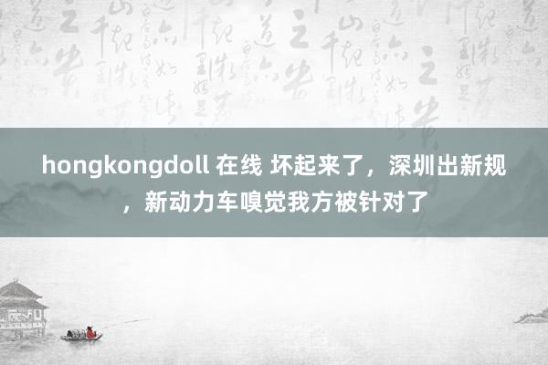 hongkongdoll 在线 坏起来了，深圳出新规，新动力车嗅觉我方被针对了