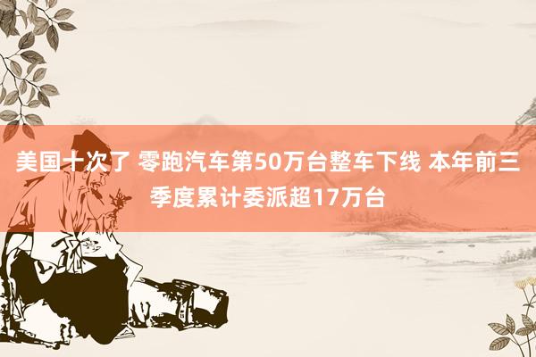 美国十次了 零跑汽车第50万台整车下线 本年前三季度累计委派超17万台