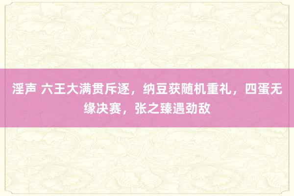 淫声 六王大满贯斥逐，纳豆获随机重礼，四蛋无缘决赛，张之臻遇劲敌