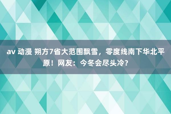 av 动漫 朔方7省大范围飘雪，零度线南下华北平原！网友：今冬会尽头冷？