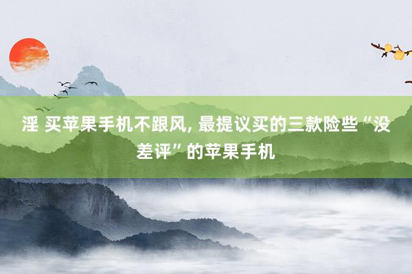 淫 买苹果手机不跟风, 最提议买的三款险些“没差评”的苹果手机