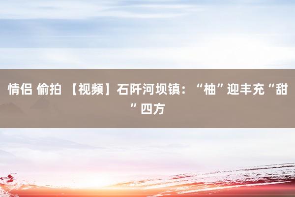 情侣 偷拍 【视频】石阡河坝镇：“柚”迎丰充“甜”四方