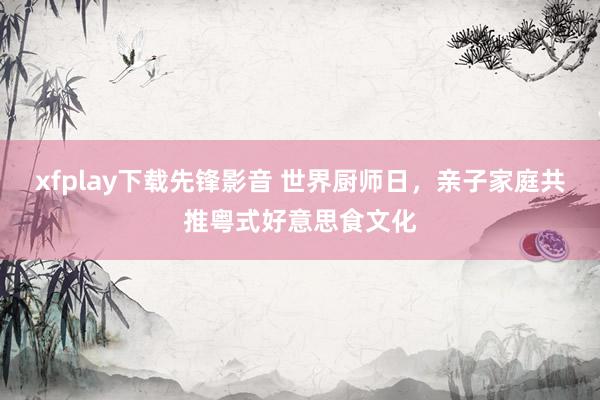 xfplay下载先锋影音 世界厨师日，亲子家庭共推粤式好意思食文化