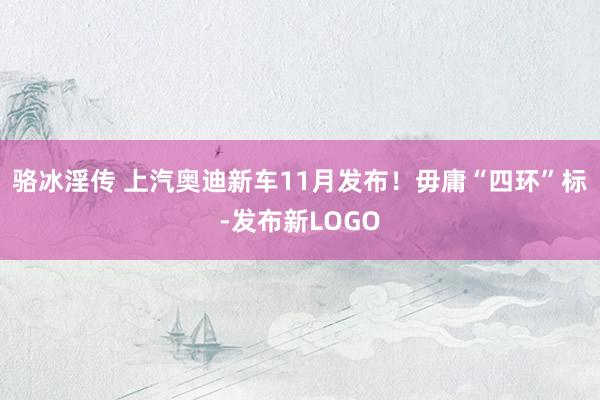 骆冰淫传 上汽奥迪新车11月发布！毋庸“四环”标-发布新LOGO