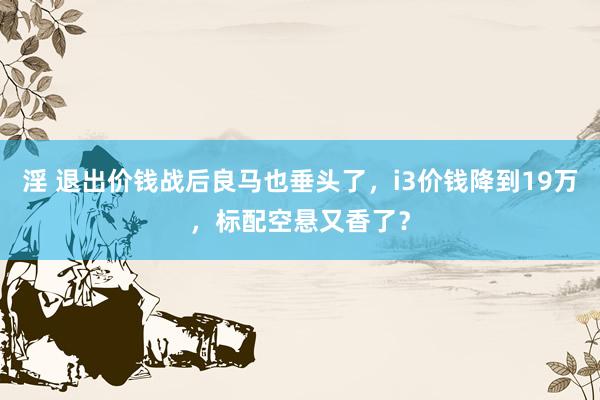 淫 退出价钱战后良马也垂头了，i3价钱降到19万，标配空悬又香了？