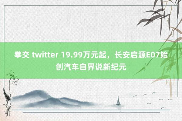 拳交 twitter 19.99万元起，长安启源E07始创汽车自界说新纪元