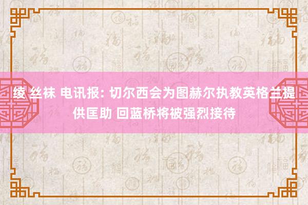 绫 丝袜 电讯报: 切尔西会为图赫尔执教英格兰提供匡助 回蓝桥将被强烈接待