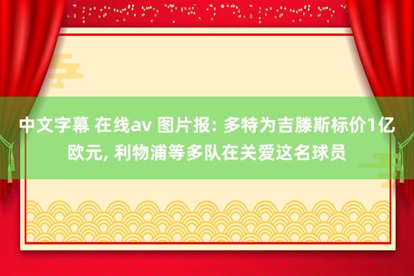 中文字幕 在线av 图片报: 多特为吉滕斯标价1亿欧元, 利物浦等多队在关爱这名球员