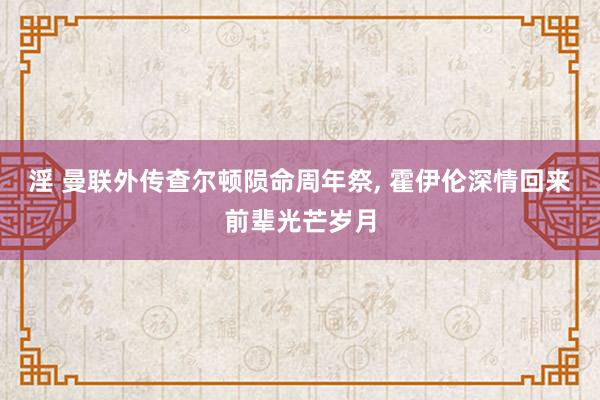 淫 曼联外传查尔顿陨命周年祭, 霍伊伦深情回来前辈光芒岁月