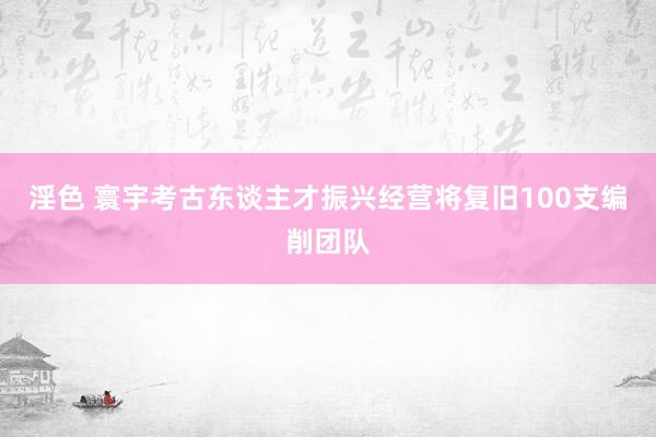 淫色 寰宇考古东谈主才振兴经营将复旧100支编削团队