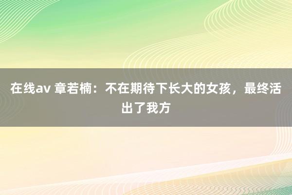 在线av 章若楠：不在期待下长大的女孩，最终活出了我方