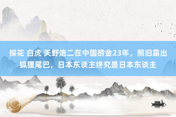 探花 白虎 矢野浩二在中国捞金23年，照旧露出狐狸尾巴，日本东谈主终究是日本东谈主