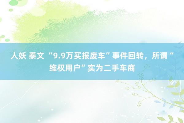 人妖 泰文 “9.9万买报废车”事件回转，所谓“维权用户”实为二手车商