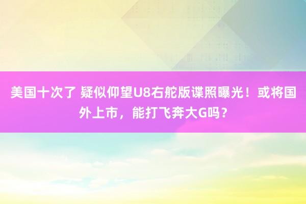 美国十次了 疑似仰望U8右舵版谍照曝光！或将国外上市，能打飞奔大G吗？