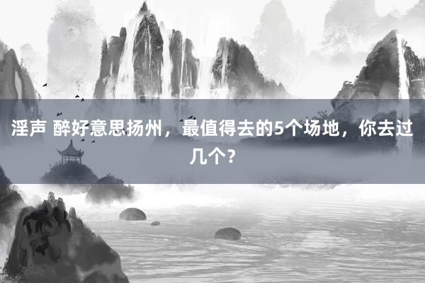 淫声 醉好意思扬州，最值得去的5个场地，你去过几个？