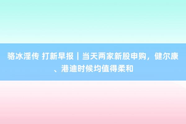 骆冰淫传 打新早报｜当天两家新股申购，健尔康、港迪时候均值得柔和