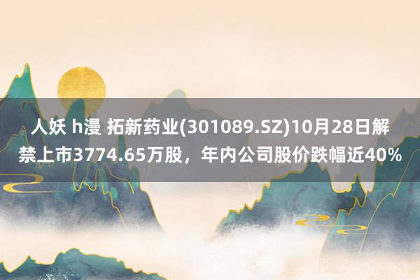 人妖 h漫 拓新药业(301089.SZ)10月28日解禁上市3774.65万股，年内公司股价跌幅近40%