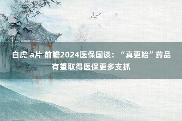 白虎 a片 前瞻2024医保国谈：“真更始”药品有望取得医保更多支抓