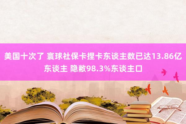 美国十次了 寰球社保卡捏卡东谈主数已达13.86亿东谈主 隐敝98.3%东谈主口