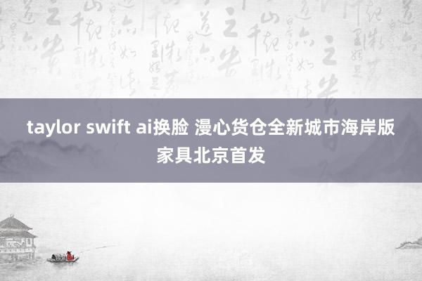 taylor swift ai换脸 漫心货仓全新城市海岸版家具北京首发