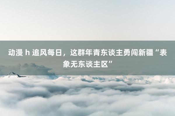 动漫 h 追风每日，这群年青东谈主勇闯新疆“表象无东谈主区”