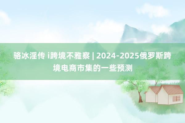 骆冰淫传 i跨境不雅察 | 2024-2025俄罗斯跨境电商市集的一些预测