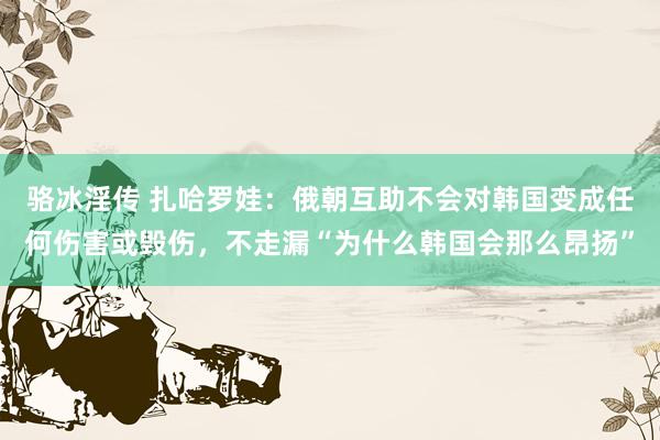 骆冰淫传 扎哈罗娃：俄朝互助不会对韩国变成任何伤害或毁伤，不走漏“为什么韩国会那么昂扬”