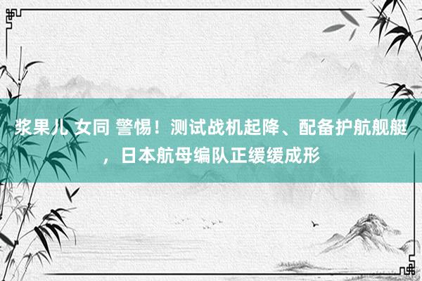 浆果儿 女同 警惕！测试战机起降、配备护航舰艇，日本航母编队正缓缓成形