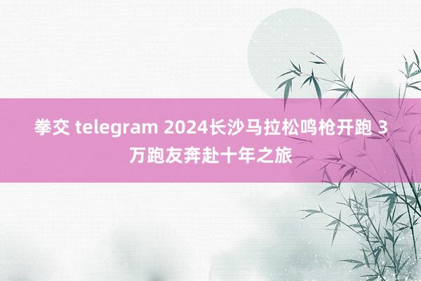 拳交 telegram 2024长沙马拉松鸣枪开跑 3万跑友奔赴十年之旅