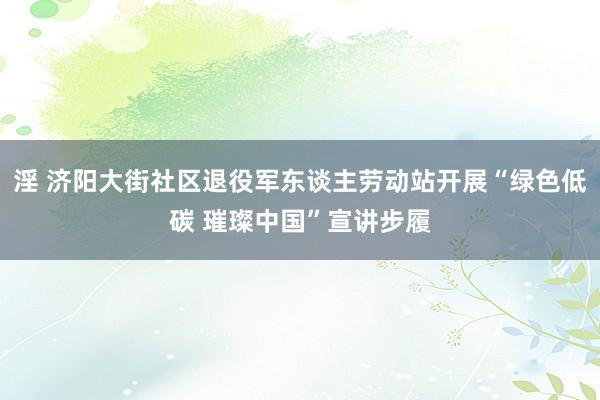 淫 济阳大街社区退役军东谈主劳动站开展“绿色低碳 璀璨中国”宣讲步履