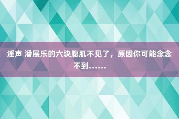 淫声 潘展乐的六块腹肌不见了，原因你可能念念不到……