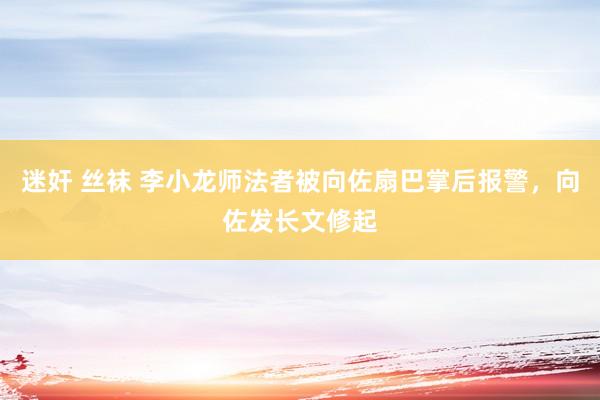 迷奸 丝袜 李小龙师法者被向佐扇巴掌后报警，向佐发长文修起