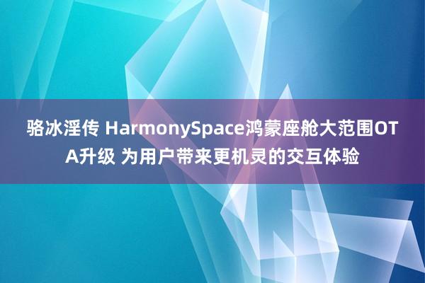 骆冰淫传 HarmonySpace鸿蒙座舱大范围OTA升级 为用户带来更机灵的交互体验