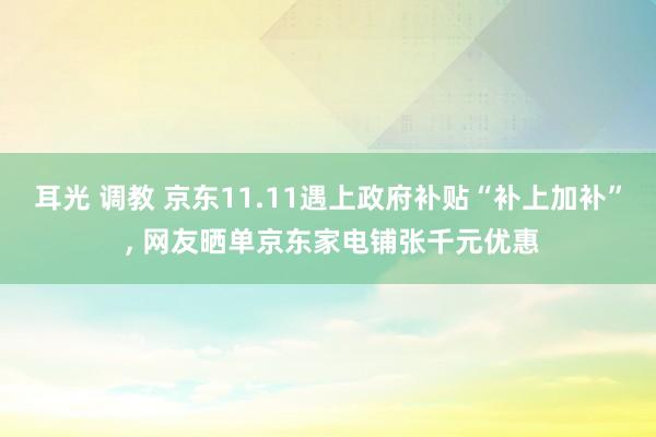 耳光 调教 京东11.11遇上政府补贴“补上加补” , 网友晒单京东家电铺张千元优惠