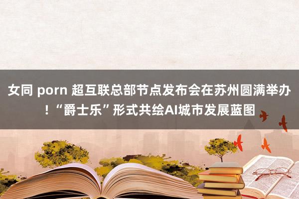 女同 porn 超互联总部节点发布会在苏州圆满举办! “爵士乐”形式共绘AI城市发展蓝图