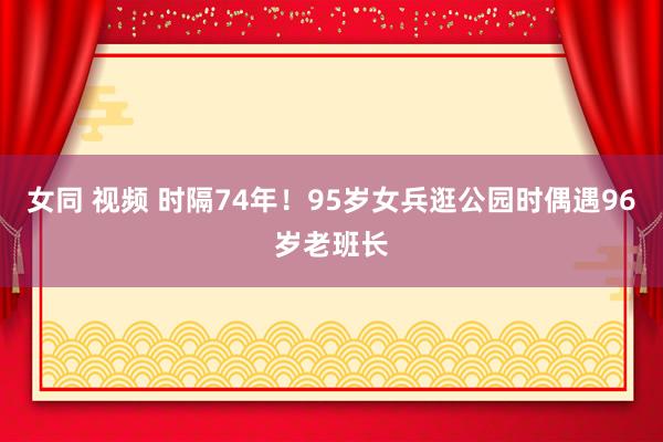 女同 视频 时隔74年！95岁女兵逛公园时偶遇96岁老班长