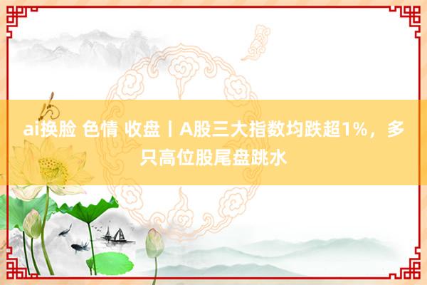 ai换脸 色情 收盘丨A股三大指数均跌超1%，多只高位股尾盘跳水