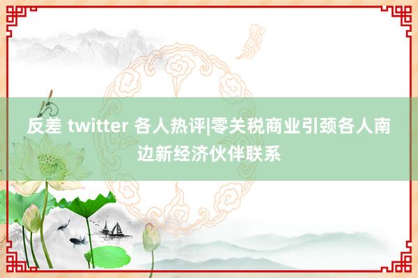 反差 twitter 各人热评|零关税商业引颈各人南边新经济伙伴联系