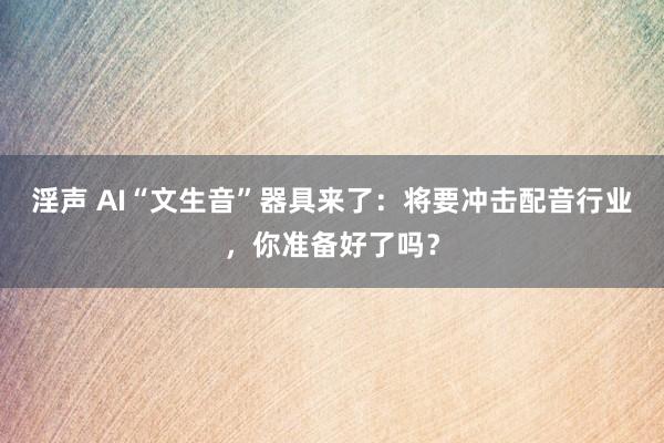 淫声 AI“文生音”器具来了：将要冲击配音行业，你准备好了吗？