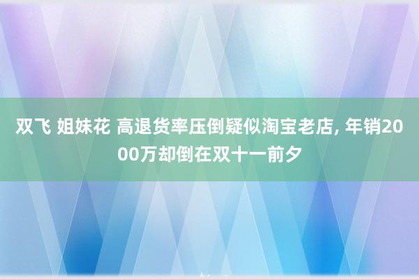 双飞 姐妹花 高退货率压倒疑似淘宝老店, 年销2000万却倒在双十一前夕