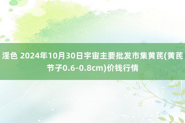 淫色 2024年10月30日宇宙主要批发市集黄芪(黄芪节子0.6-0.8cm)价钱行情