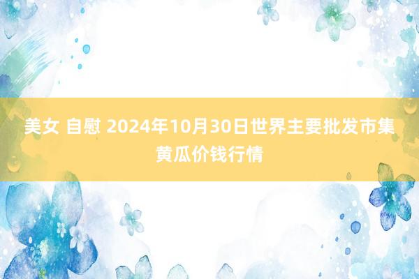 美女 自慰 2024年10月30日世界主要批发市集黄瓜价钱行情