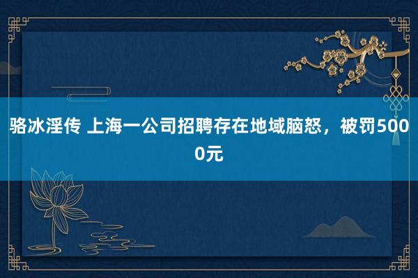 骆冰淫传 上海一公司招聘存在地域脑怒，被罚5000元