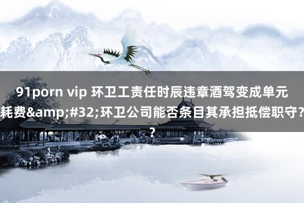 91porn vip 环卫工责任时辰违章酒驾变成单元耗费&#32;环卫公司能否条目其承担抵偿职守？