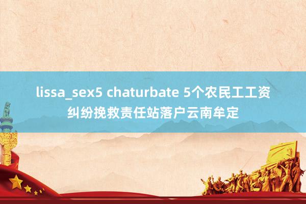 lissa_sex5 chaturbate 5个农民工工资纠纷挽救责任站落户云南牟定